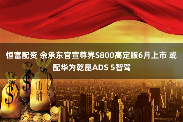 恒富配资 余承东官宣尊界S800高定版6月上市 或配华为乾崑ADS 5智驾