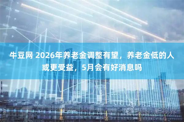 牛豆网 2026年养老金调整有望，养老金低的人或更受益，5月会有好消息吗