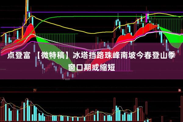 点登富 【微特稿】冰塔挡路　珠峰南坡今春登山季窗口期或缩短